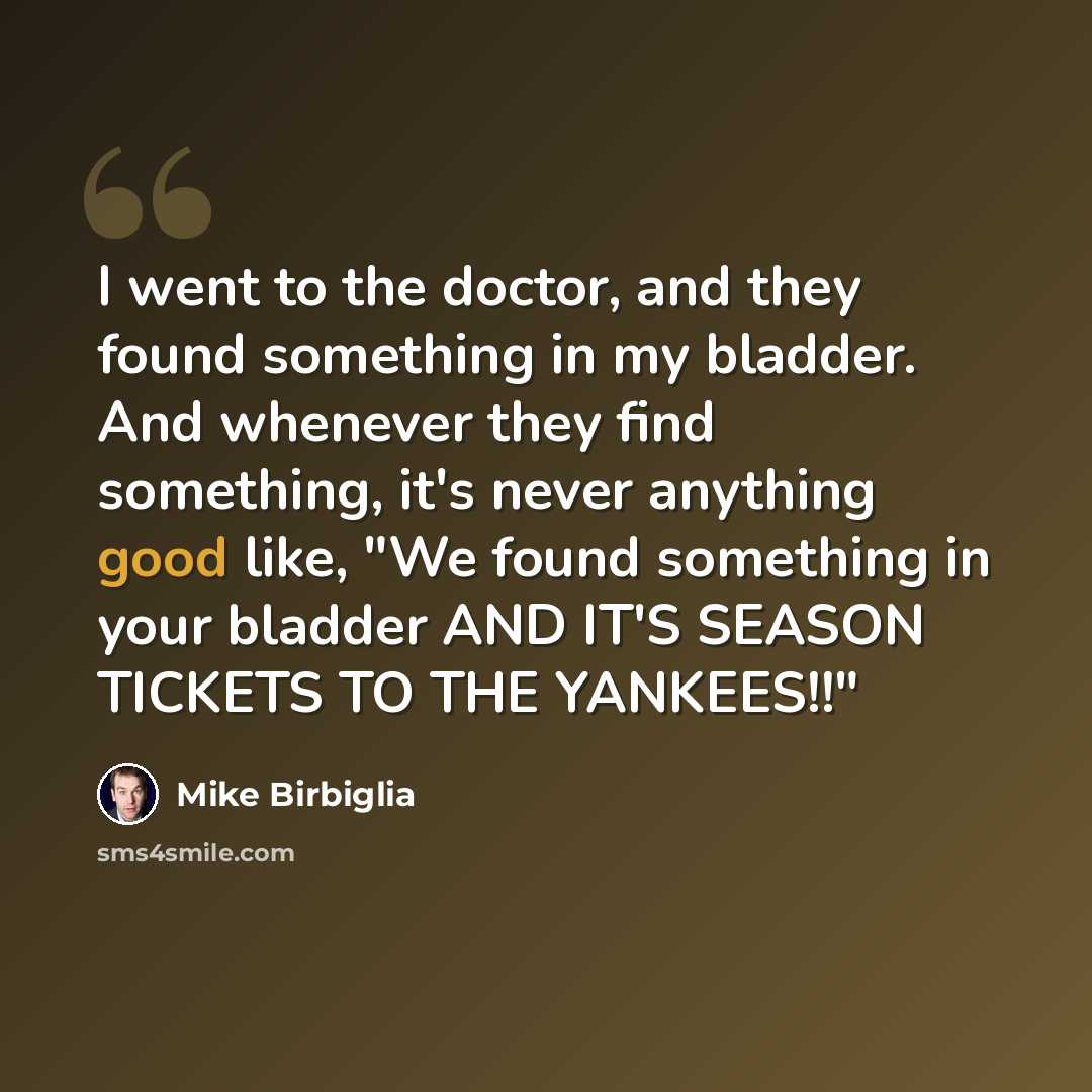 “I went to the doctor, and they found something in my bladder. And whenever they find something, it's never anything good like, "We found something in your bladder AND IT'S SEASON TICKETS TO THE YANKEES!!"” quote by Mike Birbiglia