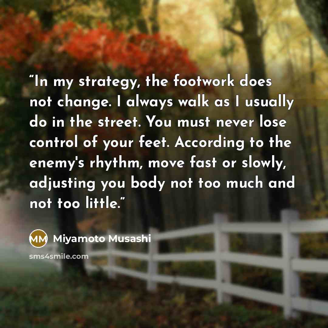 “In my strategy, the footwork does not change. I always walk as I usually do in the street. You must never lose control of your feet. According to the enemy's rhythm, move fast or slowly, adjusting you body not too much and not too little.” quote by Miyamoto Musashi