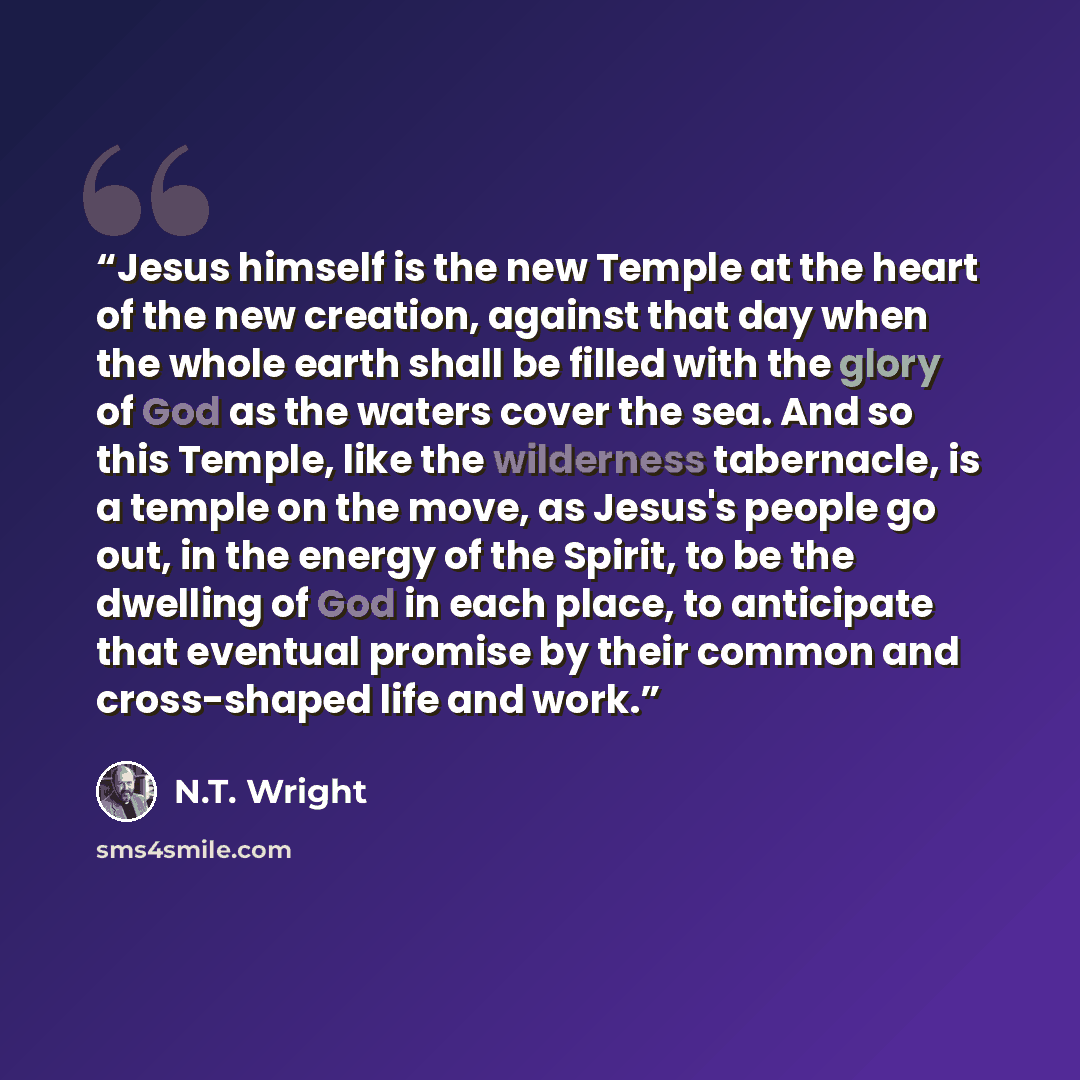 “Jesus himself is the new Temple at the heart of the new creation, against that day when the whole earth shall be filled with the glory of God as the waters cover the sea. And so this Temple, like the wilderness tabernacle, is a temple on the move, as Jesus's people go out, in the energy of the…” quote by N.T. Wright