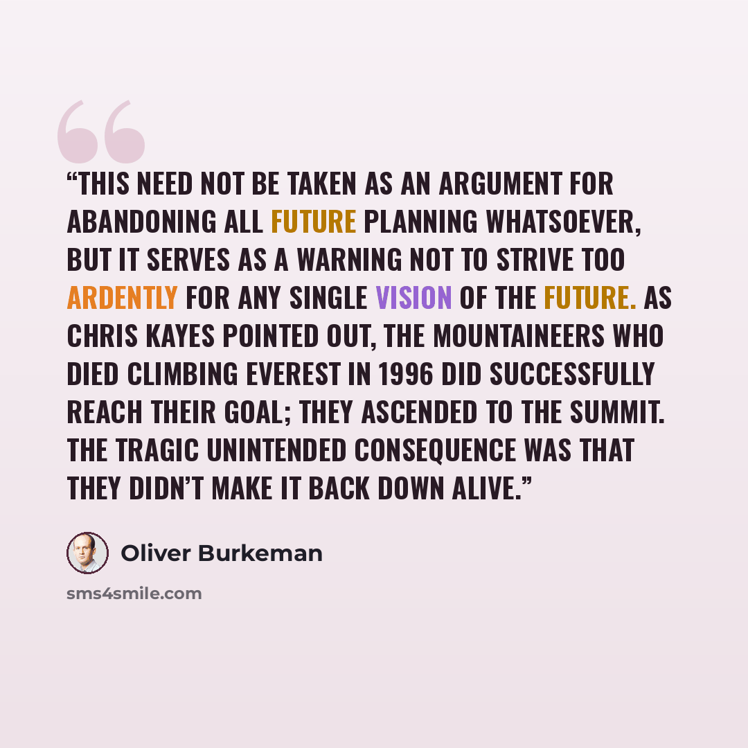 “This need not be taken as an argument for abandoning all future planning whatsoever, but it serves as a warning not to strive too ardently for any single vision of the future. As Chris Kayes pointed out, the mountaineers who died climbing Everest in 1996 did successfully reach their goal; they…” quote by Oliver Burkeman