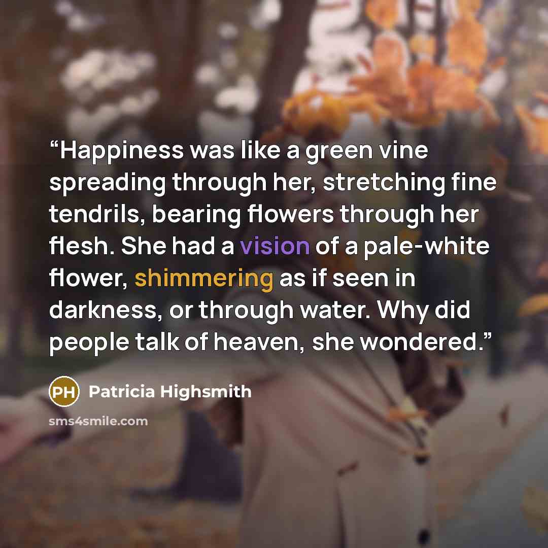 “Happiness was like a green vine spreading through her, stretching fine tendrils, bearing flowers through her flesh. She had a vision of a pale-white flower, shimmering as if seen in darkness, or through water. Why did people talk of heaven, she wondered.” quote by Patricia Highsmith