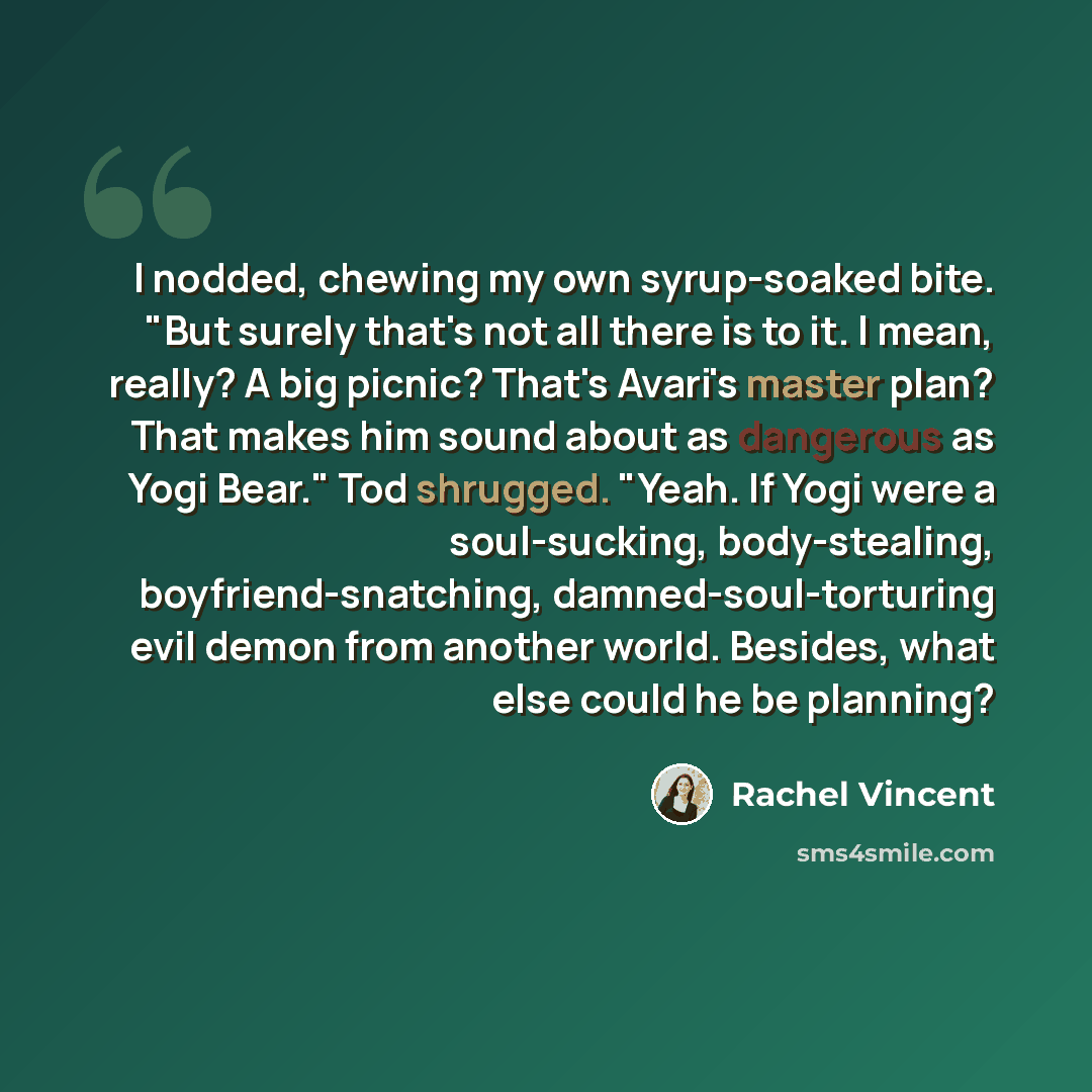 “I nodded, chewing my own syrup-soaked bite. "But surely that's not all there is to it. I mean, really? A big picnic? That's Avari's master plan? That makes him sound about as dangerous as Yogi Bear." Tod shrugged. "Yeah. If Yogi were a soul-sucking, body-stealing, boyfriend-snatching…” quote by Rachel Vincent