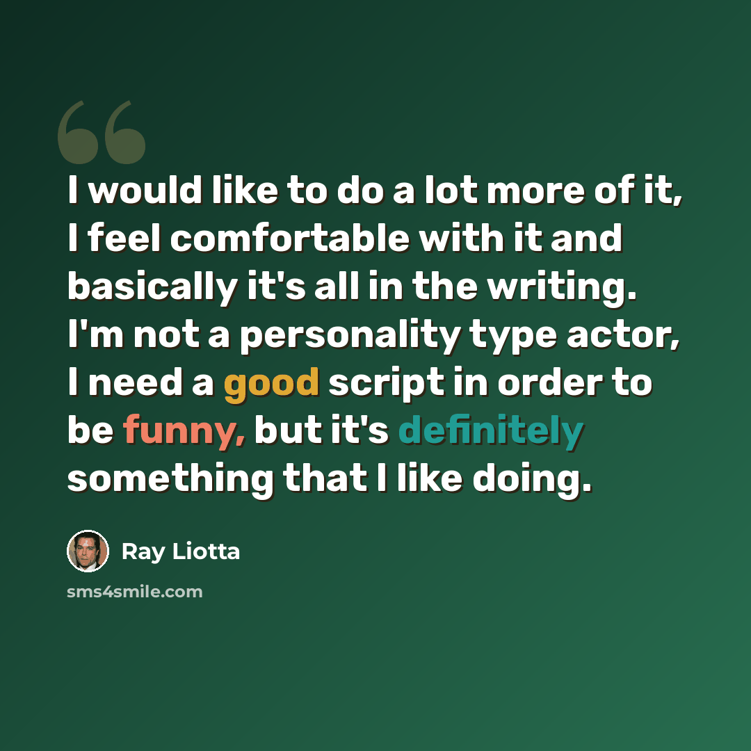 “I would like to do a lot more of it, I feel comfortable with it and basically it's all in the writing. I'm not a personality type actor, I need a good script in order to be funny, but it's definitely something that I like doing.” quote by Ray Liotta
