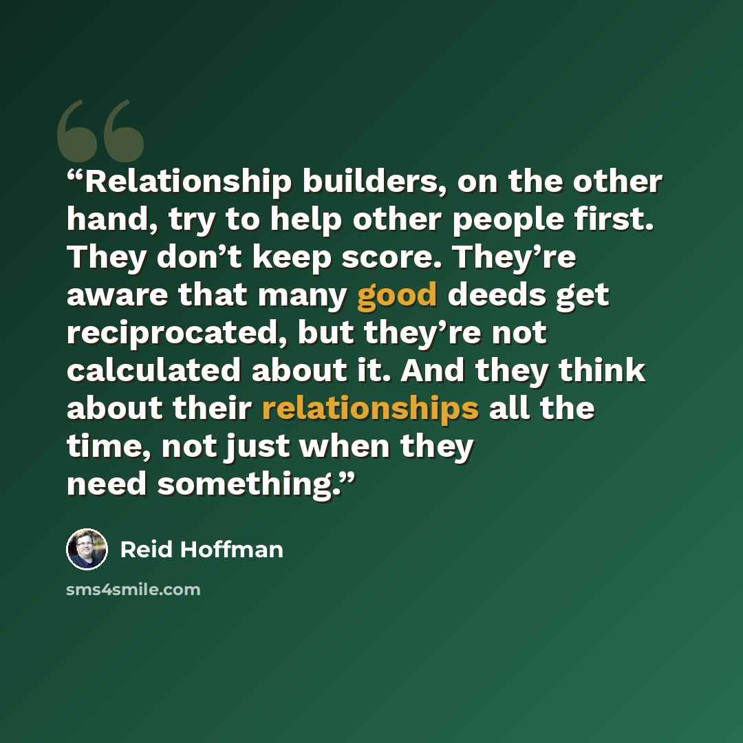 “Relationship builders, on the other hand, try to help other people first. They don’t keep score. They’re aware that many good deeds get reciprocated, but they’re not calculated about it. And they think about their relationships all the time, not just when they need something.” quote by Reid Hoffman