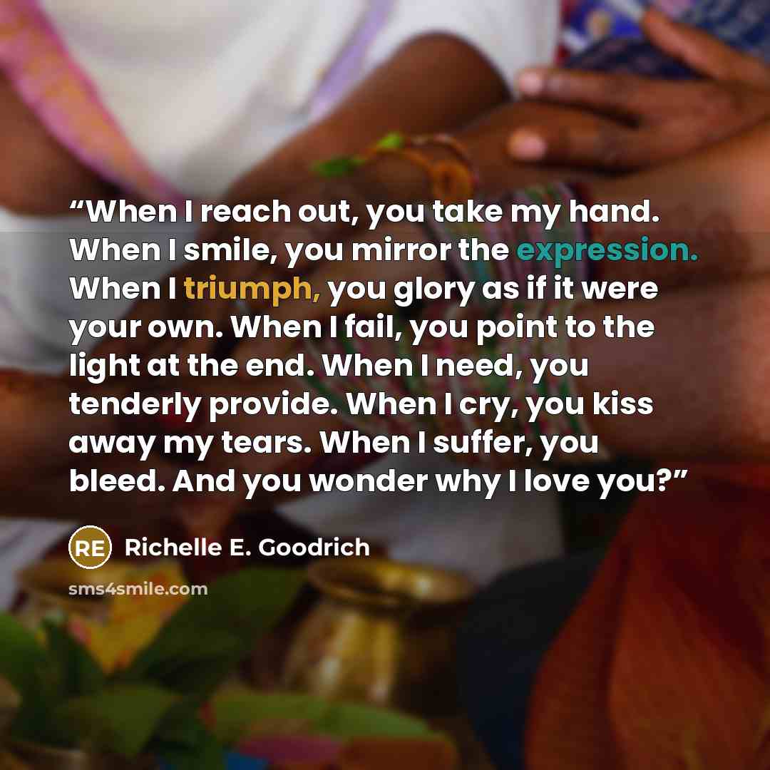 “When I reach out, you take my hand. When I smile, you mirror the expression. When I triumph, you glory as if it were your own. When I fail, you point to the light at the end. When I need, you tenderly provide. When I cry, you kiss away my tears. When I suffer, you bleed. And you wonder why I love…” quote by Richelle E. Goodrich