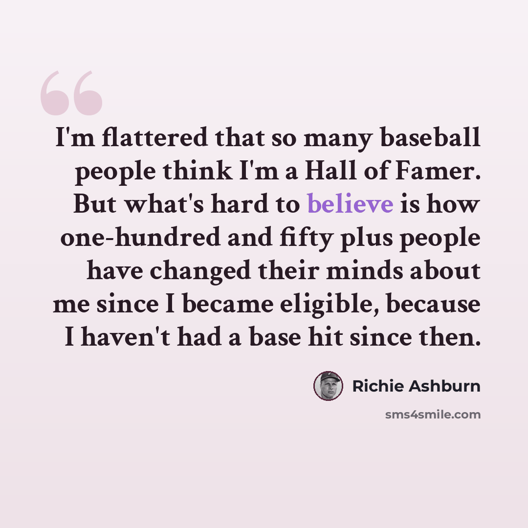 “I'm flattered that so many baseball people think I'm a Hall of Famer. But what's hard to believe is how one-hundred and fifty plus people have changed their minds about me since I became eligible, because I haven't had a base hit since then.” quote by Richie Ashburn
