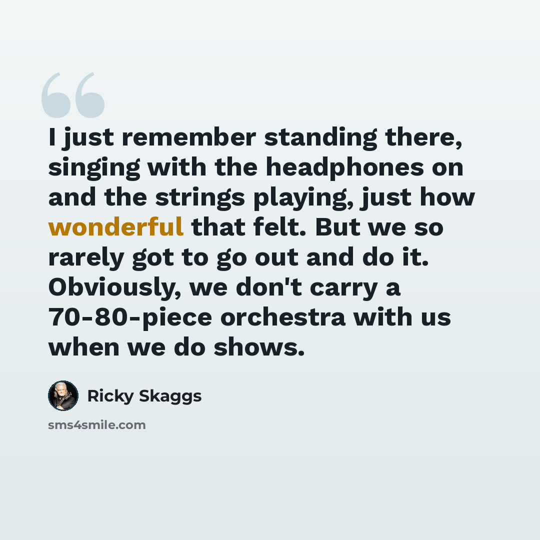 “I just remember standing there, singing with the headphones on and the strings playing, just how wonderful that felt. But we so rarely got to go out and do it. Obviously, we don't carry a 70-80-piece orchestra with us when we do shows.” quote by Ricky Skaggs