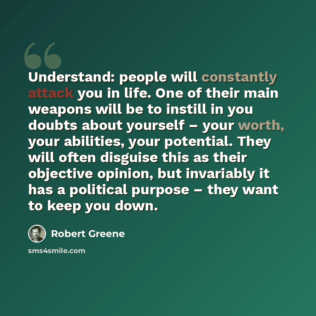“Understand: people will constantly attack you in life. One of their main weapons will be to instill in you doubts about yourself – your worth, your abilities, your potential. They will often disguise this as their objective opinion, but invariably it has a political purpose – they want to keep you…” quote by Robert Greene