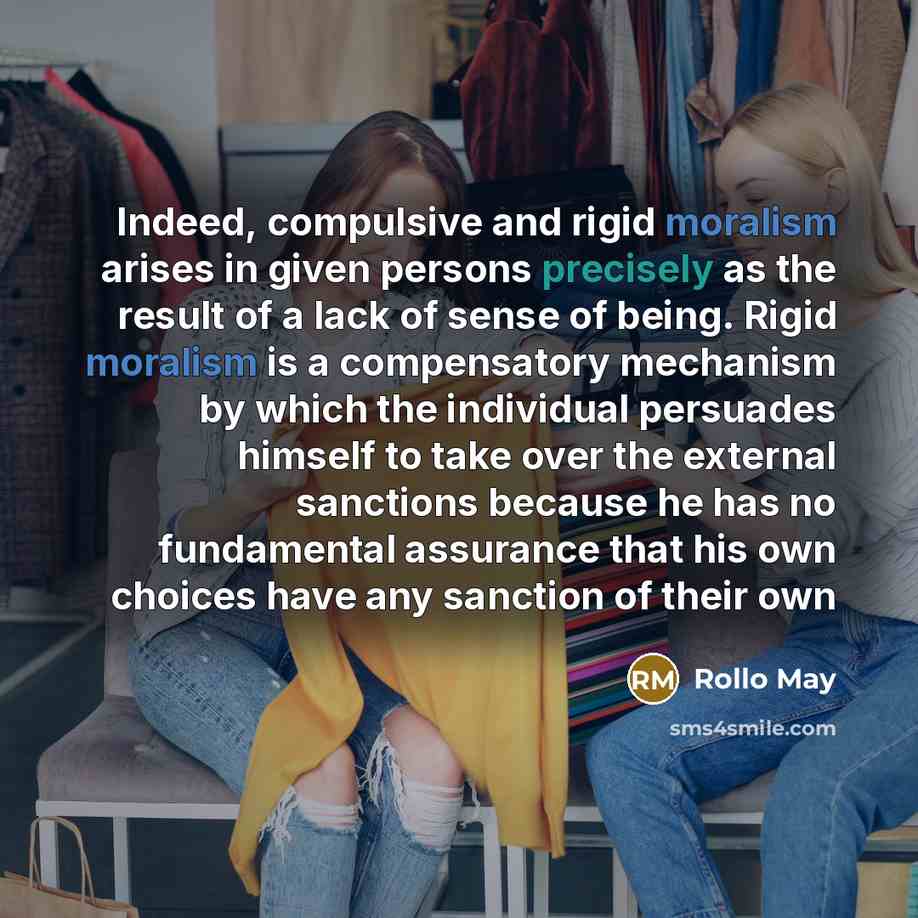 “Indeed, compulsive and rigid moralism arises in given persons precisely as the result of a lack of sense of being. Rigid moralism is a compensatory mechanism by which the individual persuades himself to take over the external sanctions because he has no fundamental assurance that his own choices…” quote by Rollo May