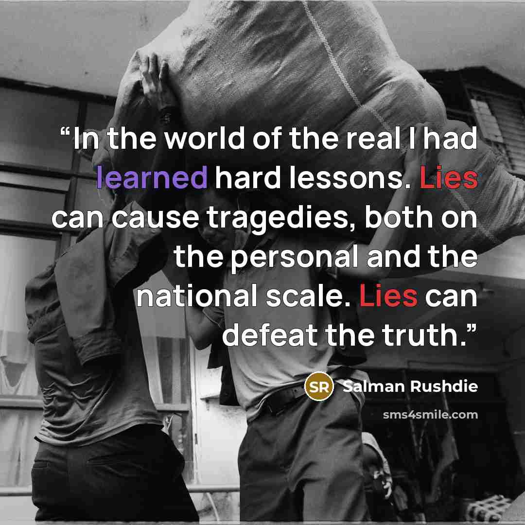 “In the world of the real I had learned hard lessons. Lies can cause tragedies, both on the personal and the national scale. Lies can defeat the truth.” quote by Salman Rushdie