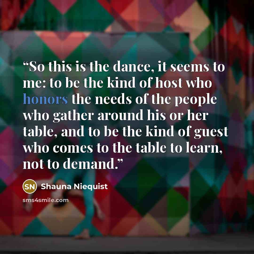 “So this is the dance, it seems to me: to be the kind of host who honors the needs of the people who gather around his or her table, and to be the kind of guest who comes to the table to learn, not to demand.” quote by Shauna Niequist
