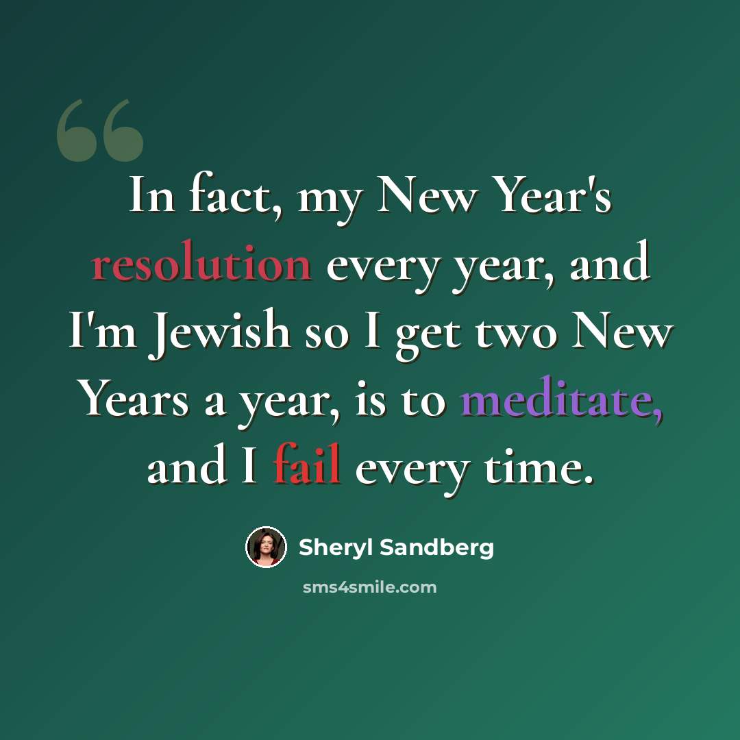 “In fact, my New Year's resolution every year, and I'm Jewish so I get two New Years a year, is to meditate, and I fail every time.” quote by Sheryl Sandberg
