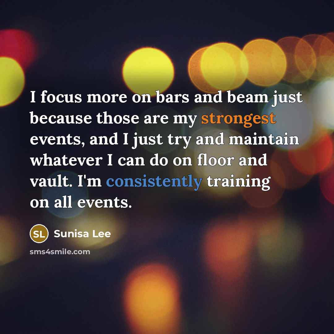“I focus more on bars and beam just because those are my strongest events, and I just try and maintain whatever I can do on floor and vault. I'm consistently training on all events.” quote by Sunisa Lee