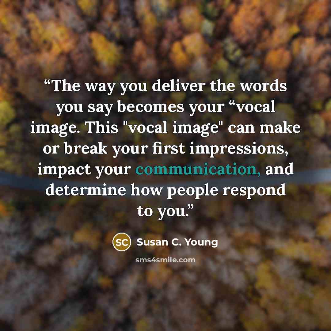 “The way you deliver the words you say becomes your “vocal image. This "vocal image" can make or break your first impressions, impact your communication, and determine how people respond to you.” quote by Susan C. Young