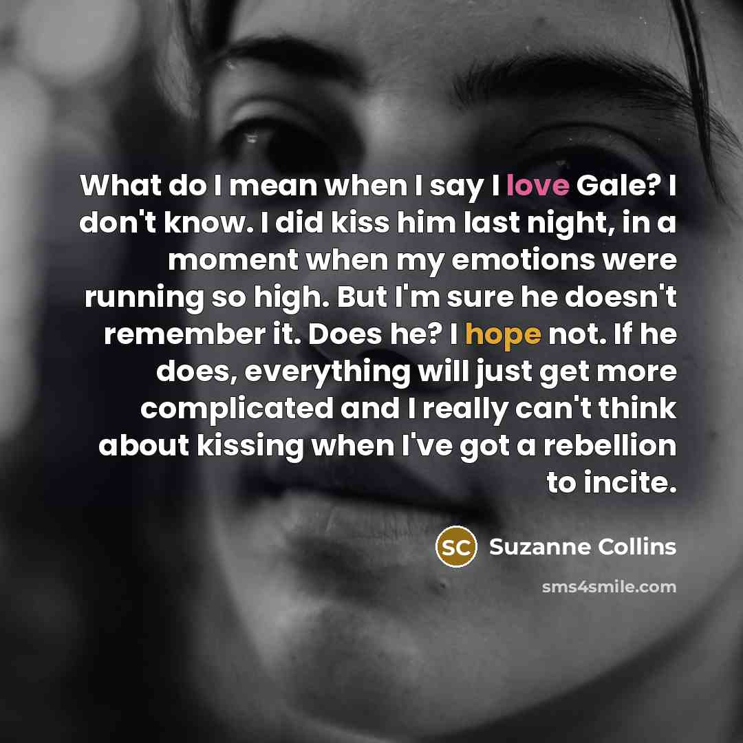 “What do I mean when I say I love Gale? I don't know. I did kiss him last night, in a moment when my emotions were running so high. But I'm sure he doesn't remember it. Does he? I hope not. If he does, everything will just get more complicated and I really can't think about kissing when I've got a…” quote by Suzanne Collins