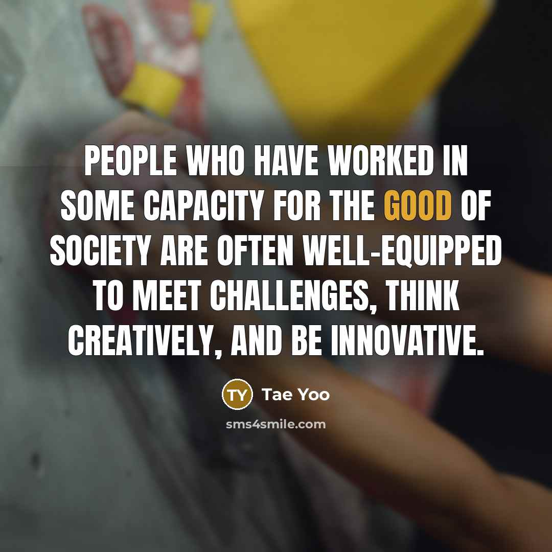 “People who have worked in some capacity for the good of society are often well-equipped to meet challenges, think creatively, and be innovative.” quote by Tae Yoo