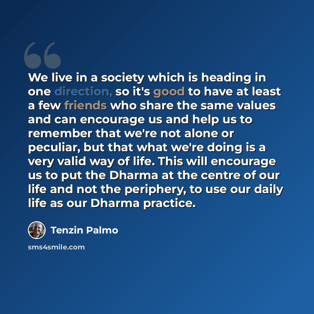 “We live in a society which is heading in one direction, so it's good to have at least a few friends who share the same values and can encourage us and help us to remember that we're not alone or peculiar, but that what we're doing is a very valid way of life. This will encourage us to put the…” quote by Tenzin Palmo