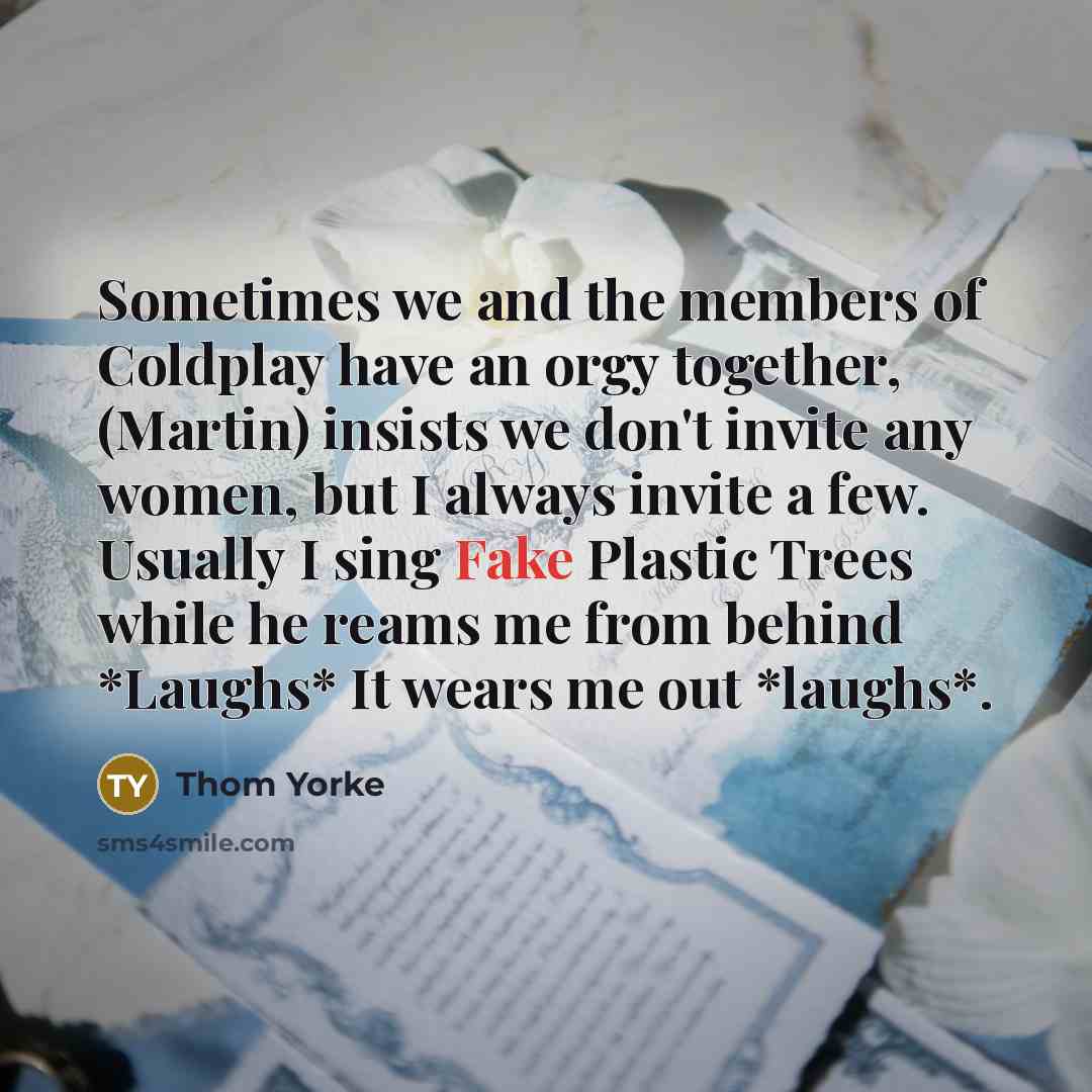 “Sometimes we and the members of Coldplay have an orgy together, (Martin) insists we don't invite any women, but I always invite a few. Usually I sing Fake Plastic Trees while he reams me from behind *Laughs* It wears me out *laughs*.” quote by Thom Yorke