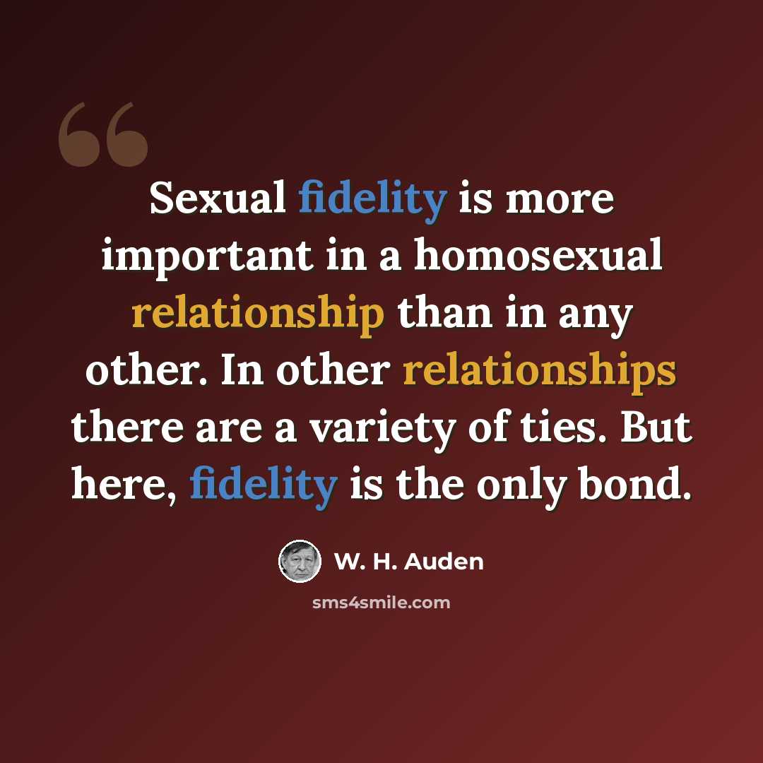 “Sexual fidelity is more important in a homosexual relationship than in any other. In other relationships there are a variety of ties. But here, fidelity is the only bond.” quote by W. H. Auden