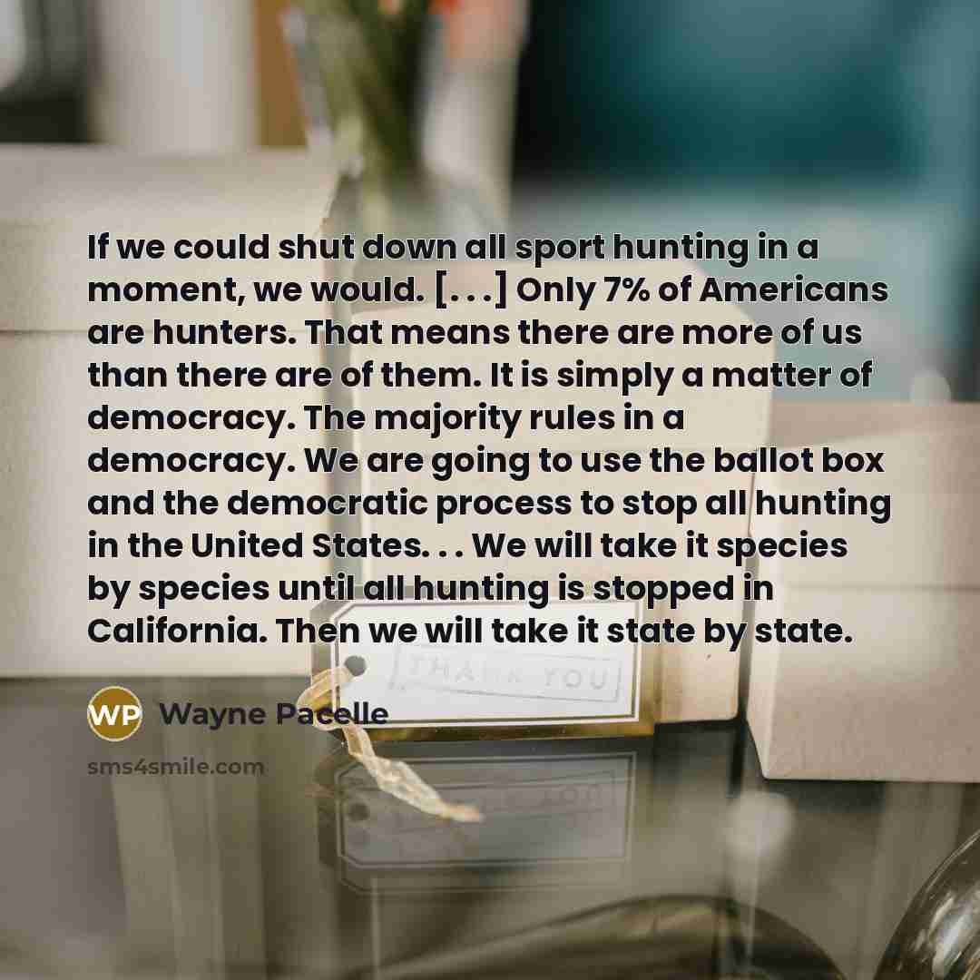 “If we could shut down all sport hunting in a moment, we would. [. . .] Only 7% of Americans are hunters. That means there are more of us than there are of them. It is simply a matter of democracy. The majority rules in a democracy. We are going to use the ballot box and the democratic process to…” quote by Wayne Pacelle