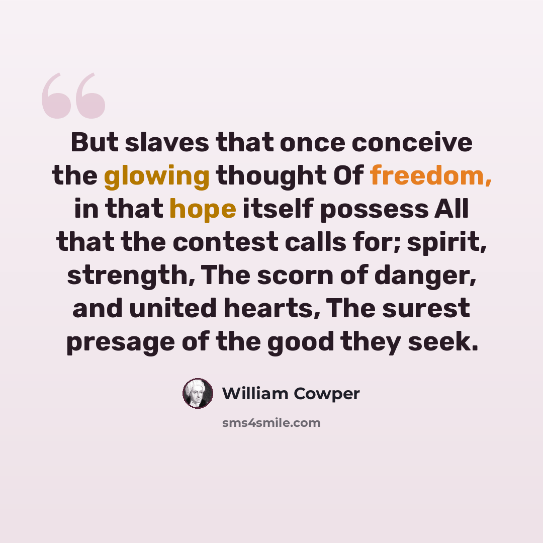 “But slaves that once conceive the glowing thought Of freedom, in that hope itself possess All that the contest calls for; spirit, strength, The scorn of danger, and united hearts, The surest presage of the good they seek.” quote by William Cowper