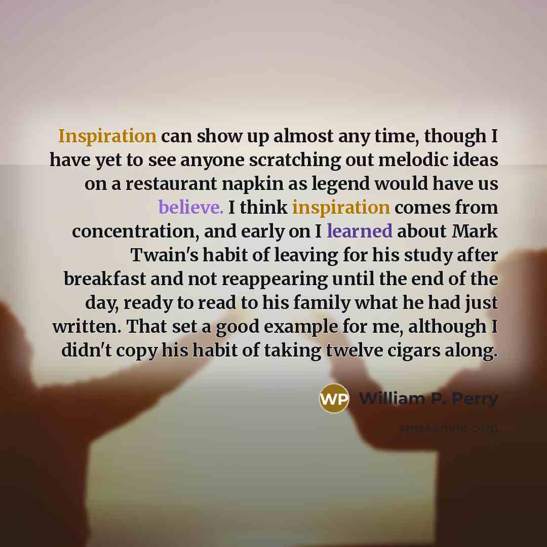 “Inspiration can show up almost any time, though I have yet to see anyone scratching out melodic ideas on a restaurant napkin as legend would have us believe. I think inspiration comes from concentration, and early on I learned about Mark Twain's habit of leaving for his study after breakfast and…” quote by William P. Perry