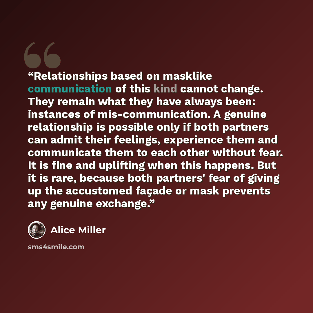 “Relationships based on masklike communication of this kind cannot change. They remain what they have always been: instances of mis-communication. A genuine relationship is possible only if both partners can admit their feelings, experience them and communicate them to each other without fear. It…” quote by Alice Miller