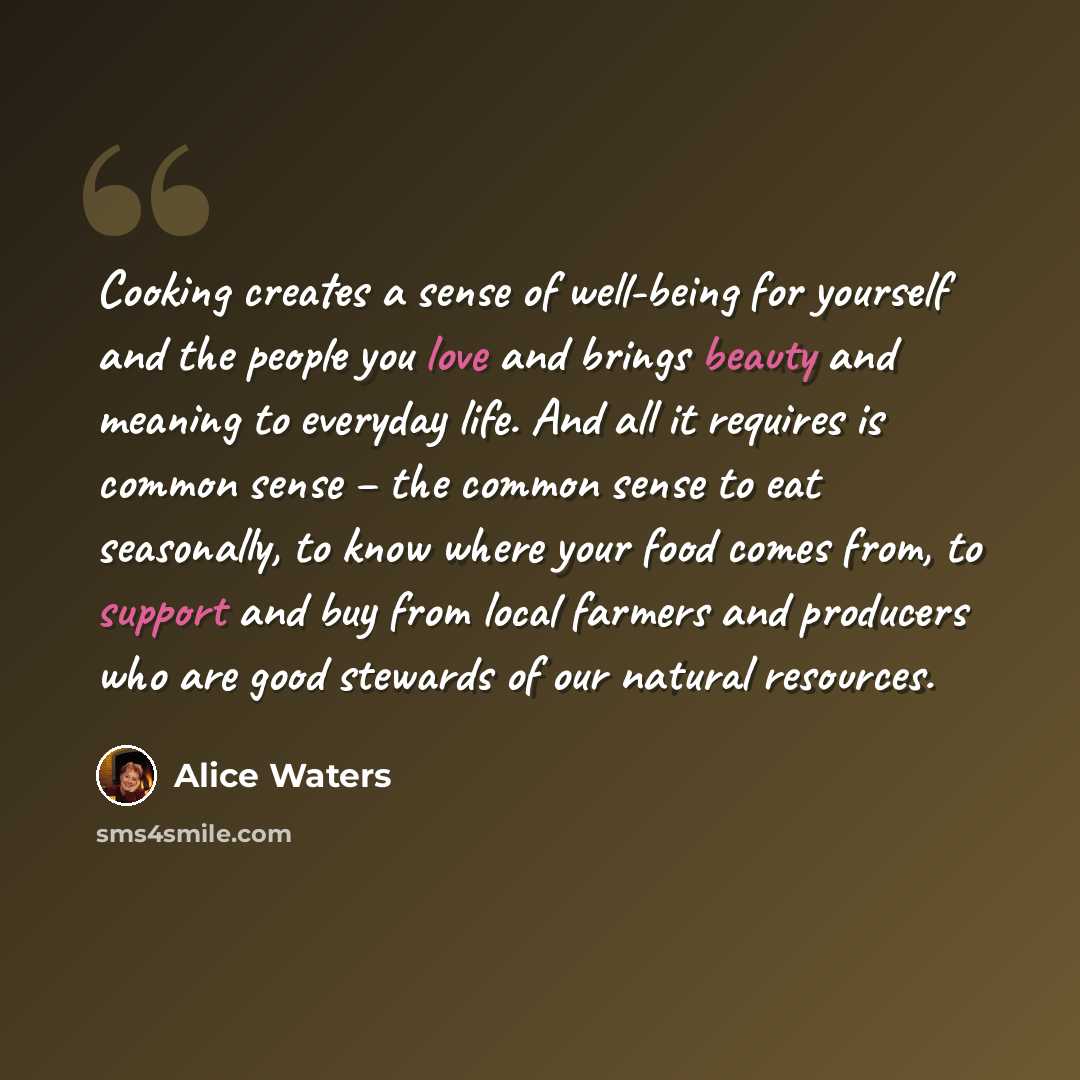 “Cooking creates a sense of well-being for yourself and the people you love and brings beauty and meaning to everyday life. And all it requires is common sense – the common sense to eat seasonally, to know where your food comes from, to support and buy from local farmers and producers who are good…” quote by Alice Waters