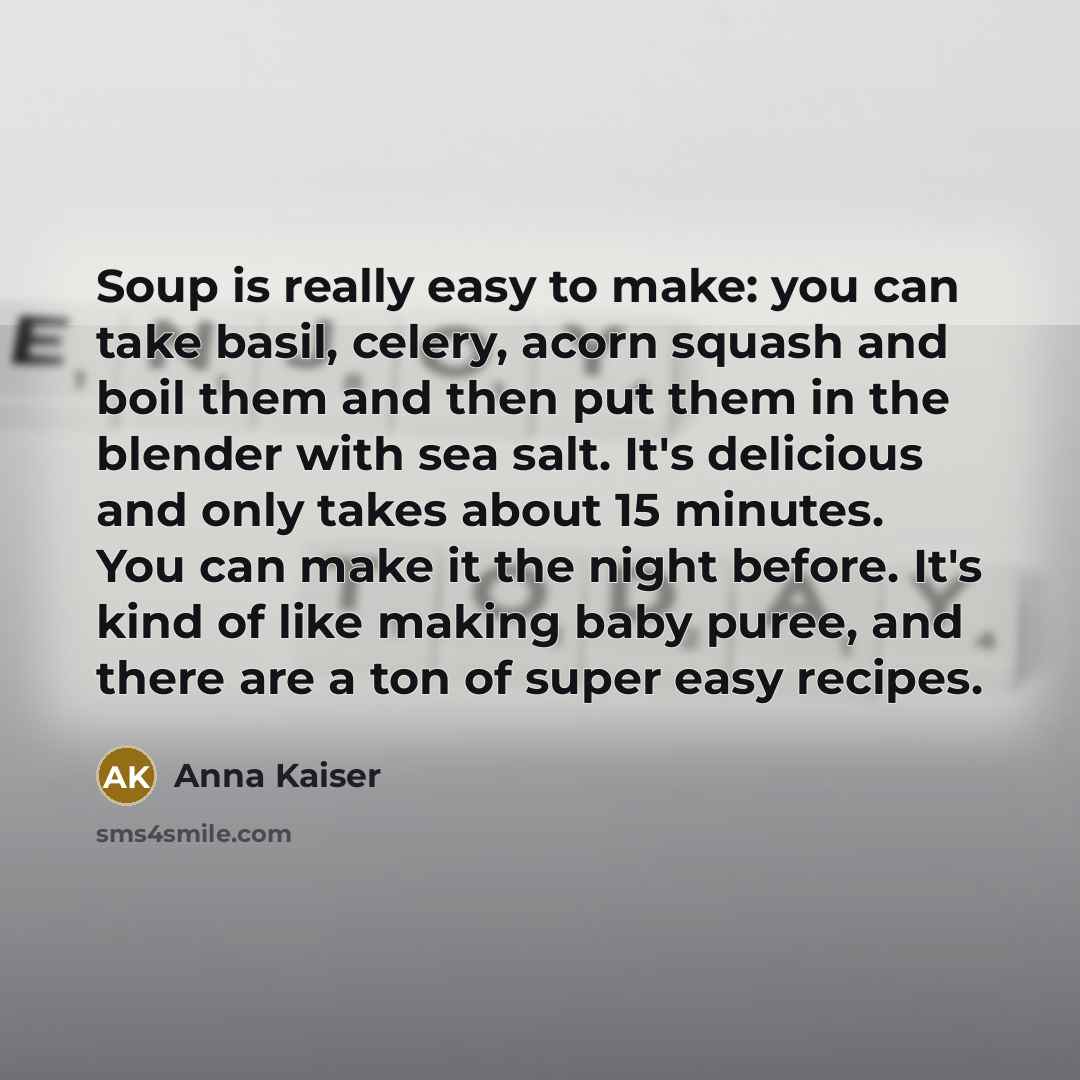 “Soup is really easy to make: you can take basil, celery, acorn squash and boil them and then put them in the blender with sea salt. It's delicious and only takes about 15 minutes. You can make it the night before. It's kind of like making baby puree, and there are a ton of super easy recipes.” quote by Anna Kaiser