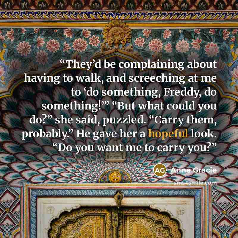 “They’d be complaining about having to walk, and screeching at me to ‘do something, Freddy, do something!’” “But what could you do?” she said, puzzled. “Carry them, probably.” He gave her a hopeful look. “Do you want me to carry you?” quote by Anne Gracie