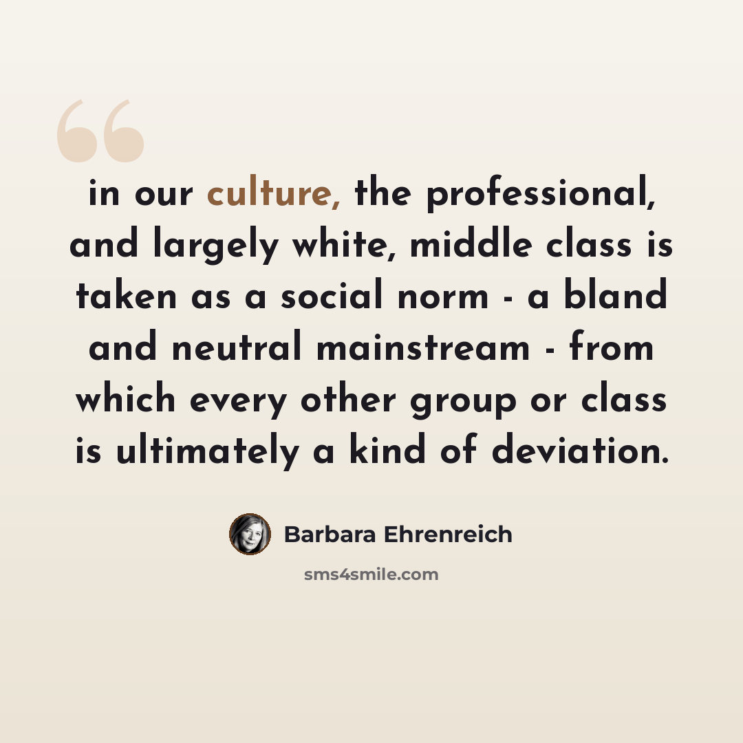 “in our culture, the professional, and largely white, middle class is taken as a social norm - a bland and neutral mainstream - from which every other group or class is ultimately a kind of deviation.” quote by Barbara Ehrenreich