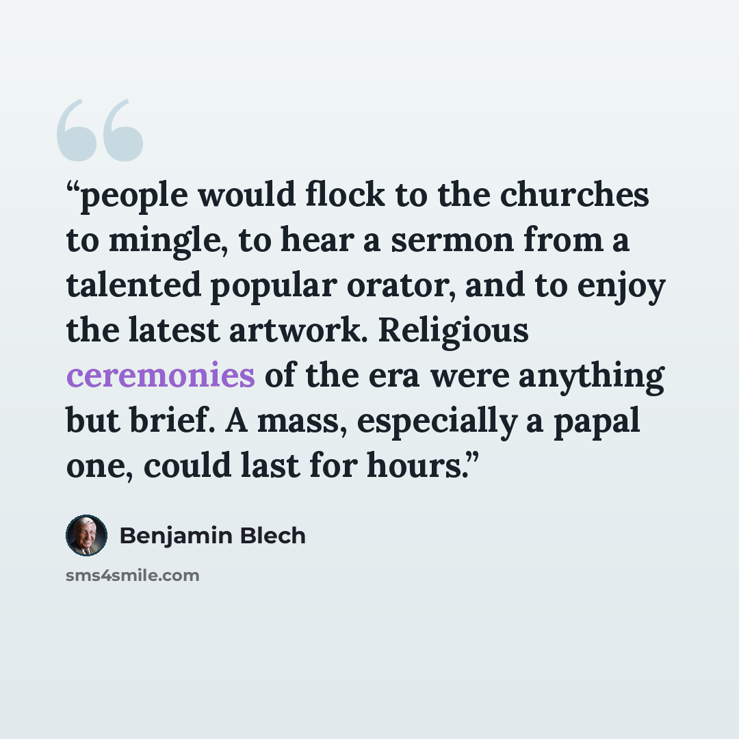 “people would flock to the churches to mingle, to hear a sermon from a talented popular orator, and to enjoy the latest artwork. Religious ceremonies of the era were anything but brief. A mass, especially a papal one, could last for hours.” quote by Benjamin Blech