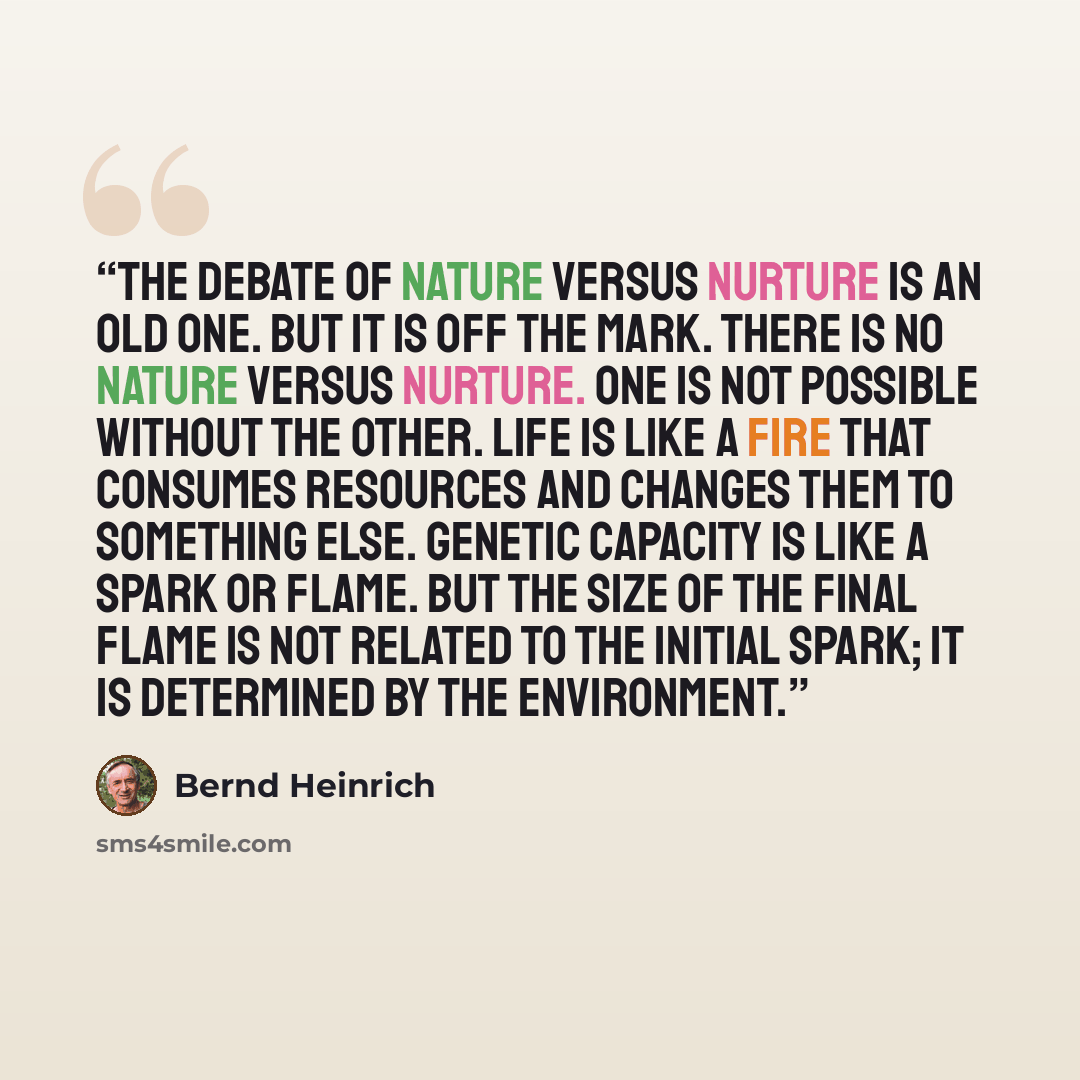 “The debate of nature versus nurture is an old one. But it is off the mark. There is no nature versus nurture. One is not possible without the other. Life is like a fire that consumes resources and changes them to something else. Genetic capacity is like a spark or flame. But the size of the final…” quote by Bernd Heinrich