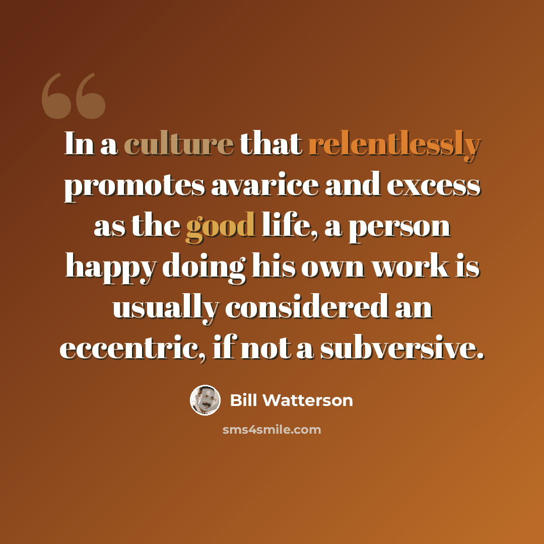 “In a culture that relentlessly promotes avarice and excess as the good life, a person happy doing his own work is usually considered an eccentric, if not a subversive.” quote by Bill Watterson