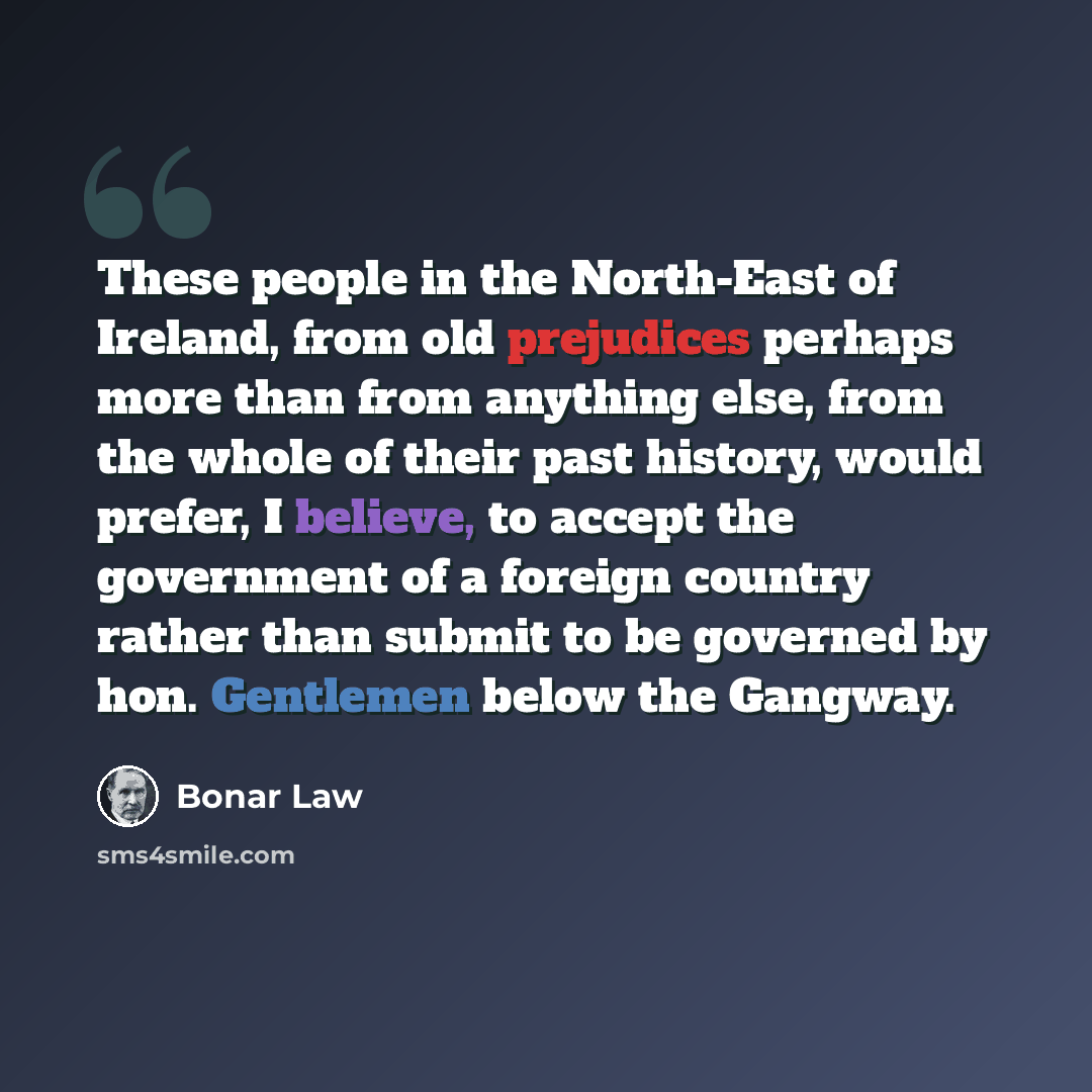 “These people in the North-East of Ireland, from old prejudices perhaps more than from anything else, from the whole of their past history, would prefer, I believe, to accept the government of a foreign country rather than submit to be governed by hon. Gentlemen below the Gangway.” quote by Bonar Law