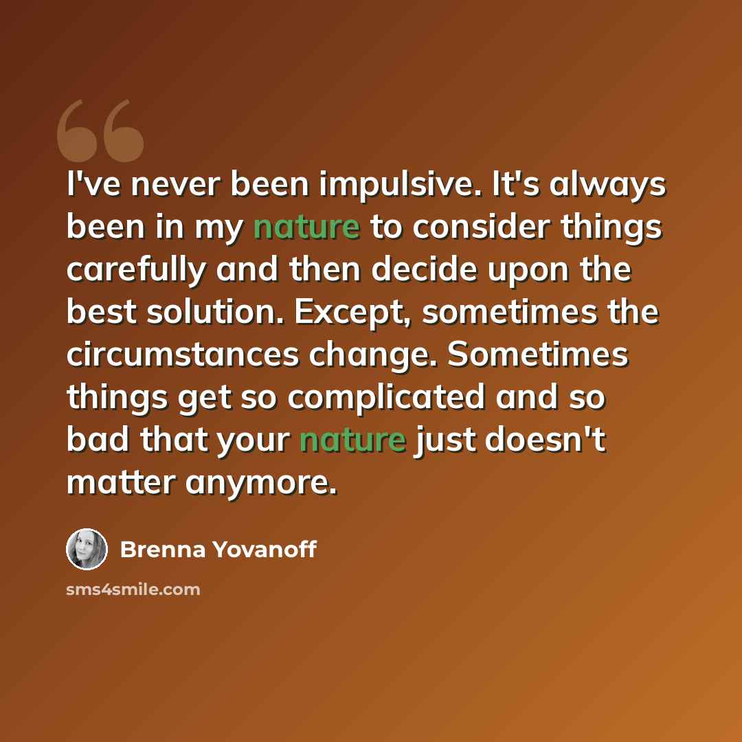 “I've never been impulsive. It's always been in my nature to consider things carefully and then decide upon the best solution. Except, sometimes the circumstances change. Sometimes things get so complicated and so bad that your nature just doesn't matter anymore.” quote by Brenna Yovanoff