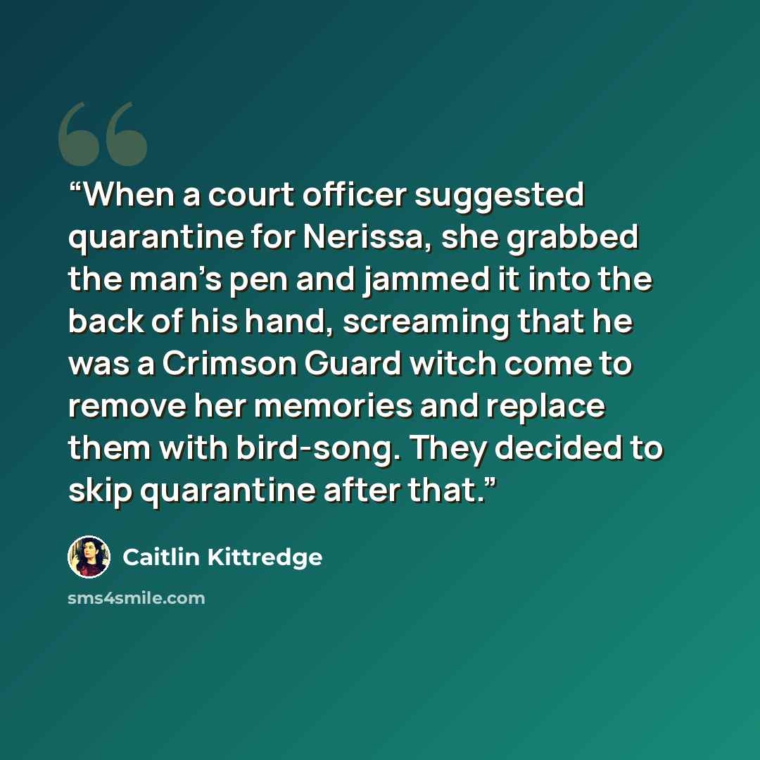“When a court officer suggested quarantine for Nerissa, she grabbed the man's pen and jammed it into the back of his hand, screaming that he was a Crimson Guard witch come to remove her memories and replace them with bird-song. They decided to skip quarantine after that.” quote by Caitlin Kittredge