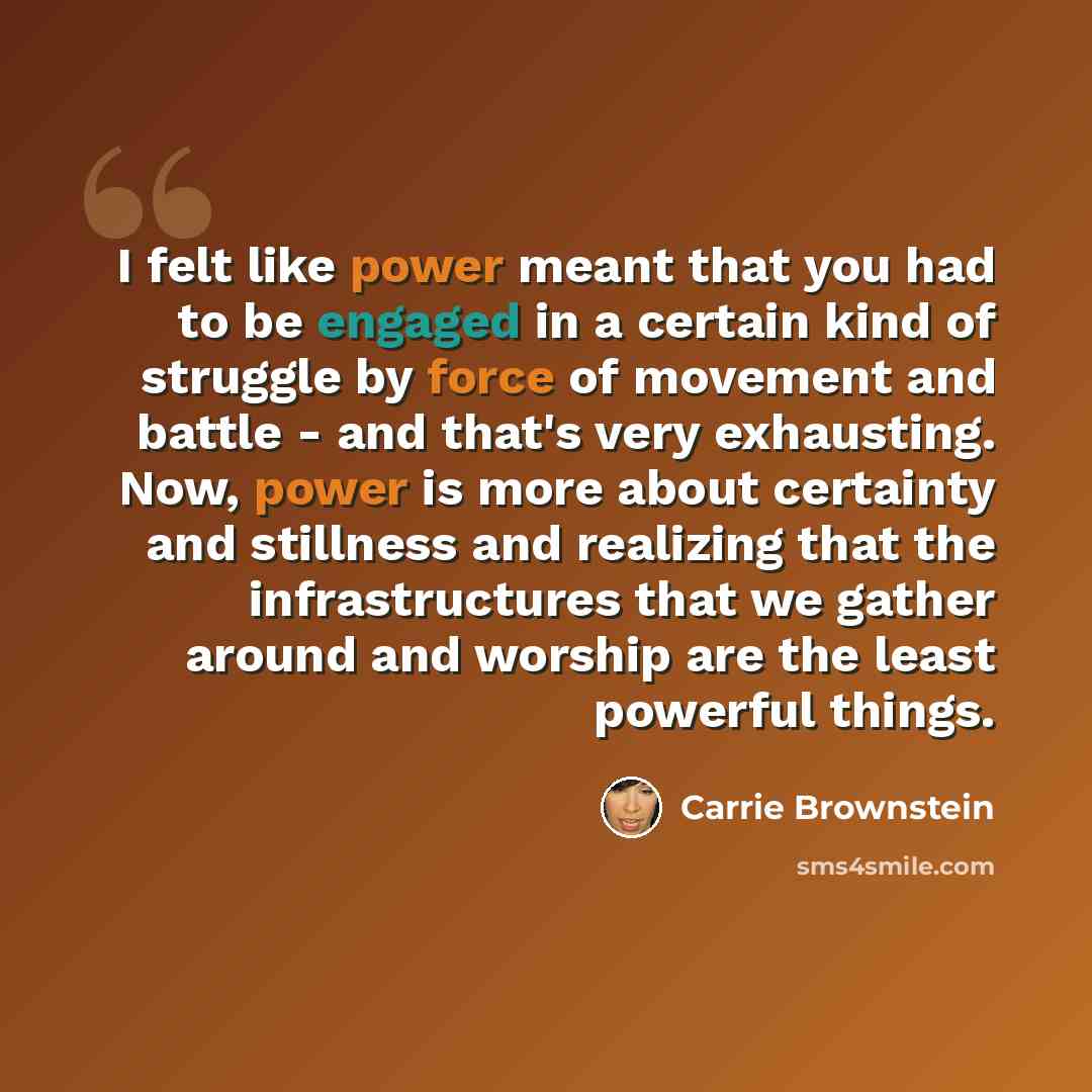 “I felt like power meant that you had to be engaged in a certain kind of struggle by force of movement and battle - and that's very exhausting. Now, power is more about certainty and stillness and realizing that the infrastructures that we gather around and worship are the least powerful things.” quote by Carrie Brownstein