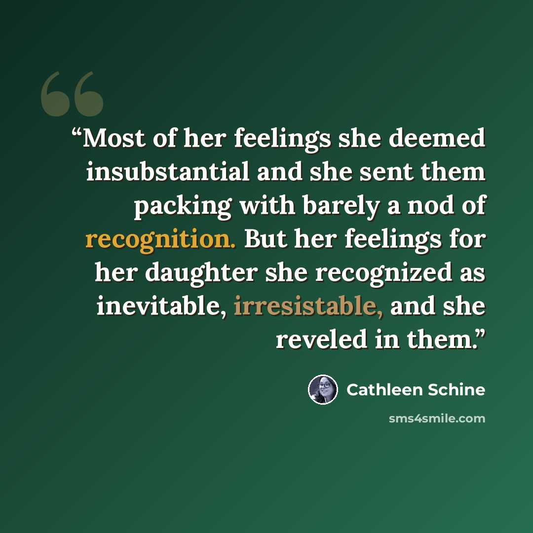 “Most of her feelings she deemed insubstantial and she sent them packing with barely a nod of recognition. But her feelings for her daughter she recognized as inevitable, irresistable, and she reveled in them.” quote by Cathleen Schine