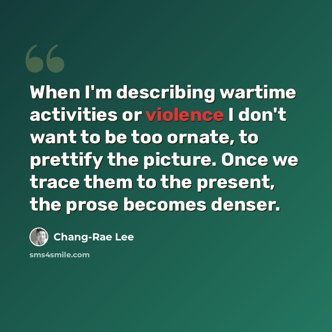 “When I'm describing wartime activities or violence I don't want to be too ornate, to prettify the picture. Once we trace them to the present, the prose becomes denser.” quote by Chang-Rae Lee