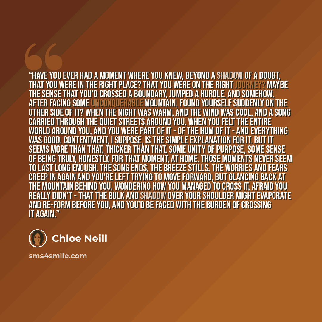 “Have you ever had a moment where you knew, beyond a shadow of a doubt, that you were in the right place? That you were on the right journey? Maybe the sense that you'd crossed a boundary, jumped a hurdle, and somehow, after facing some unconquerable mountain, found yourself suddenly on the other…” quote by Chloe Neill