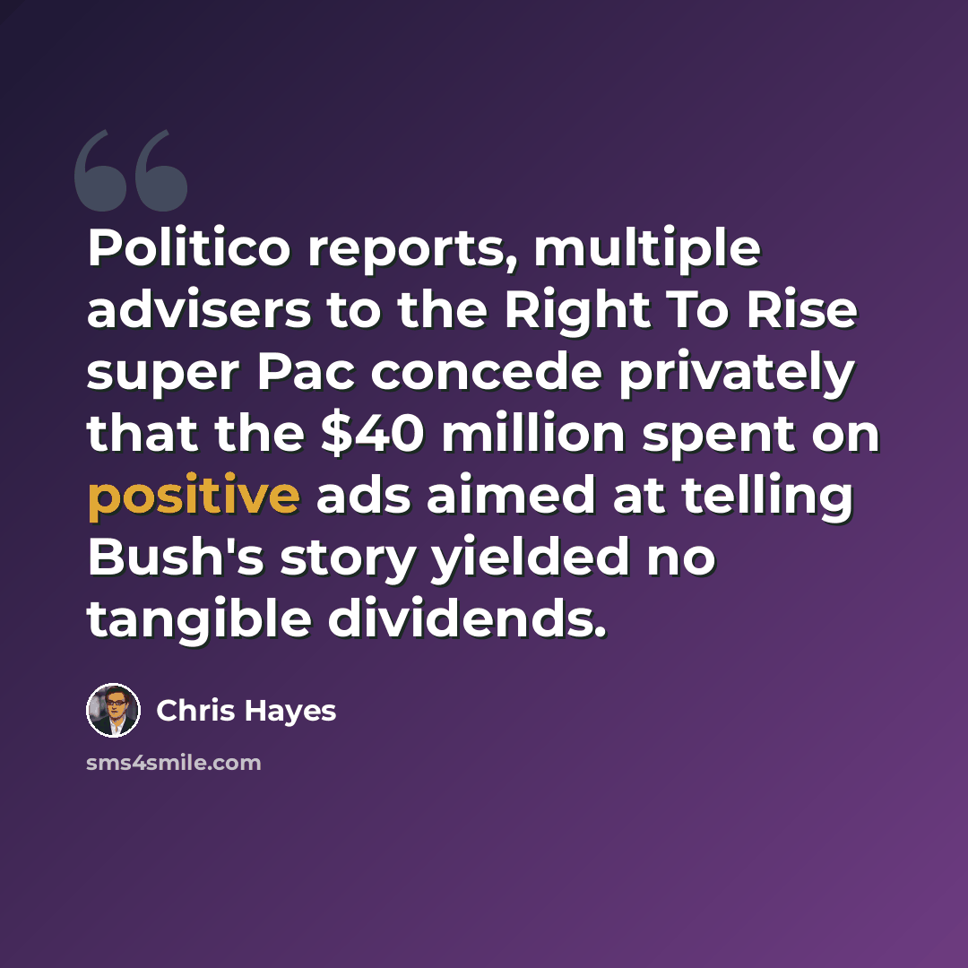 “Politico reports, multiple advisers to the Right To Rise super Pac concede privately that the $40 million spent on positive ads aimed at telling Bush's story yielded no tangible dividends.” quote by Chris Hayes