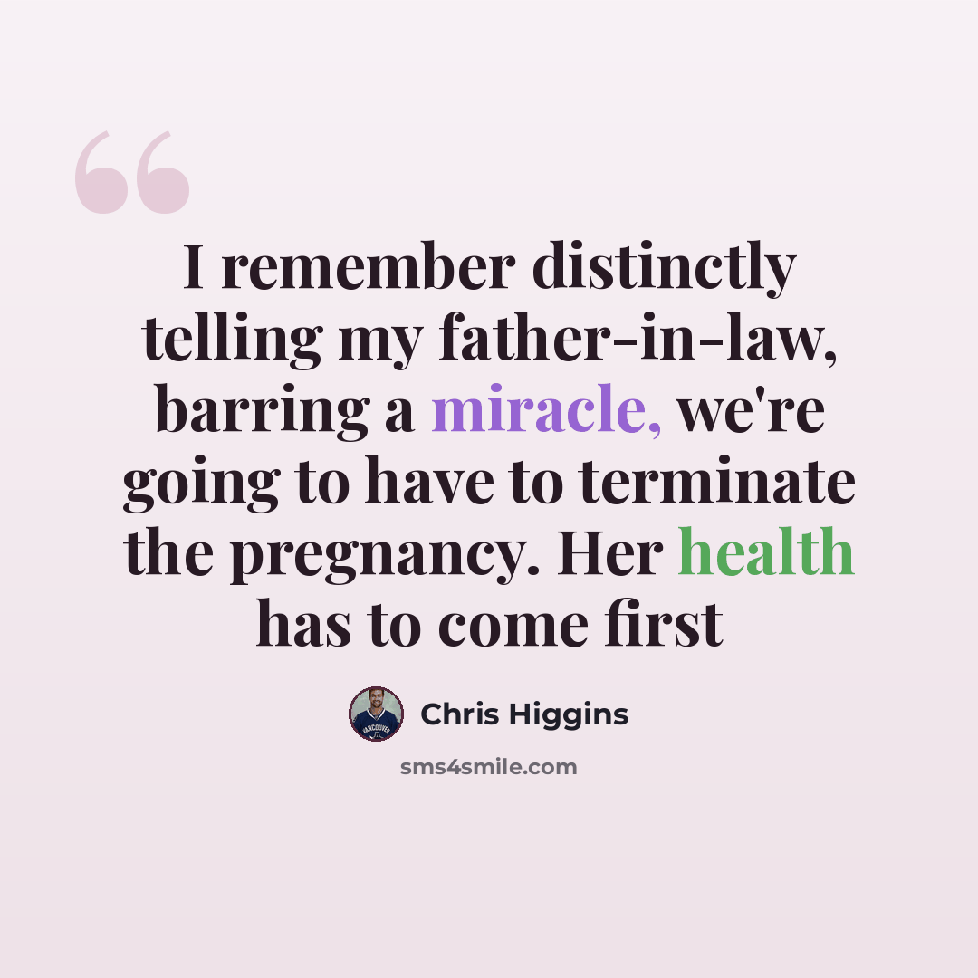 “I remember distinctly telling my father-in-law, barring a miracle, we're going to have to terminate the pregnancy. Her health has to come first” quote by Chris Higgins