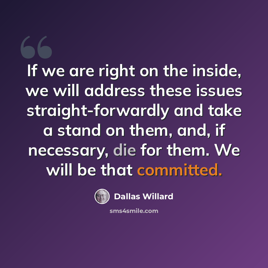 “If we are right on the inside, we will address these issues straight-forwardly and take a stand on them, and, if necessary, die for them. We will be that committed.” quote by Dallas Willard