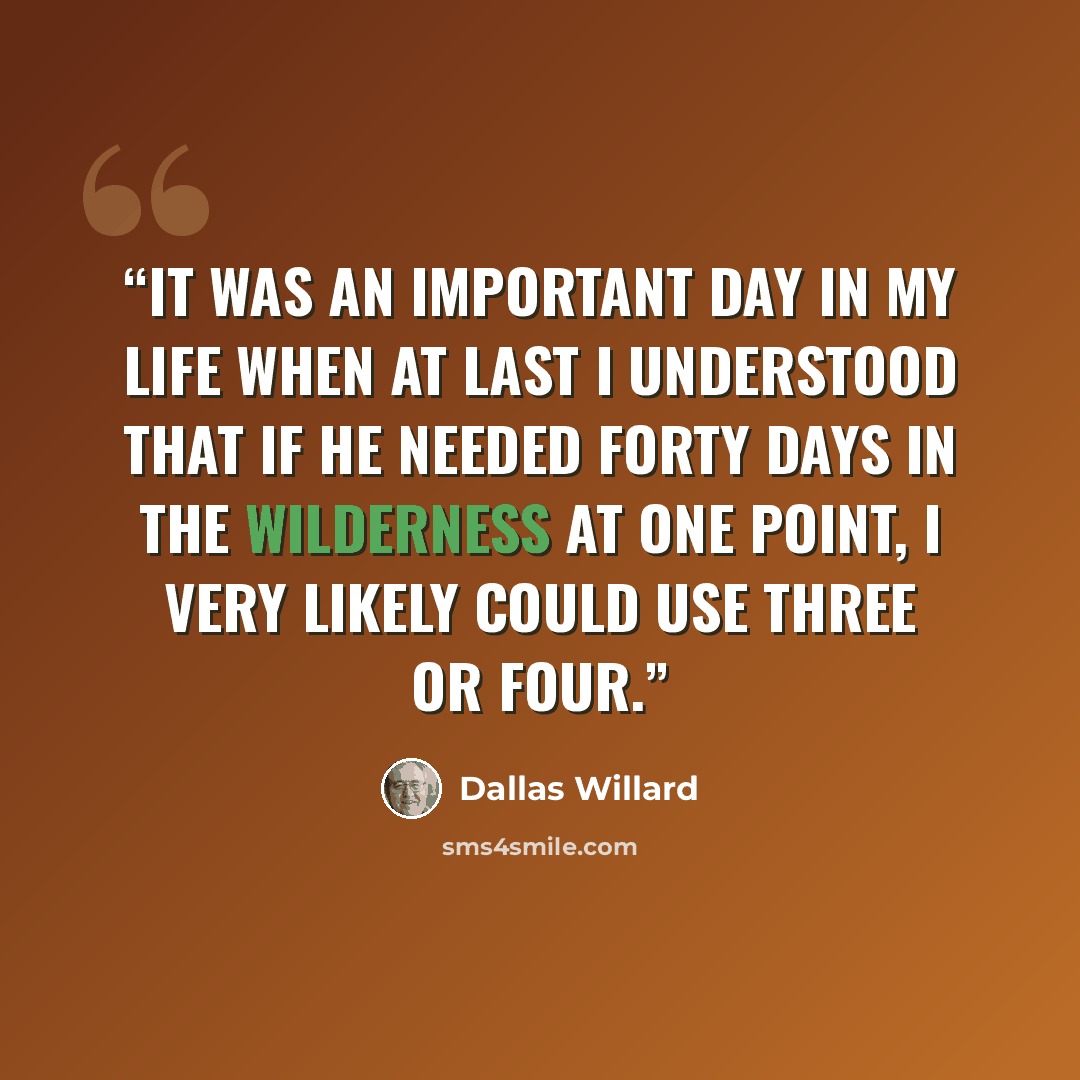 “It was an important day in my life when at last I understood that if he needed forty days in the wilderness at one point, I very likely could use three or four.” quote by Dallas Willard