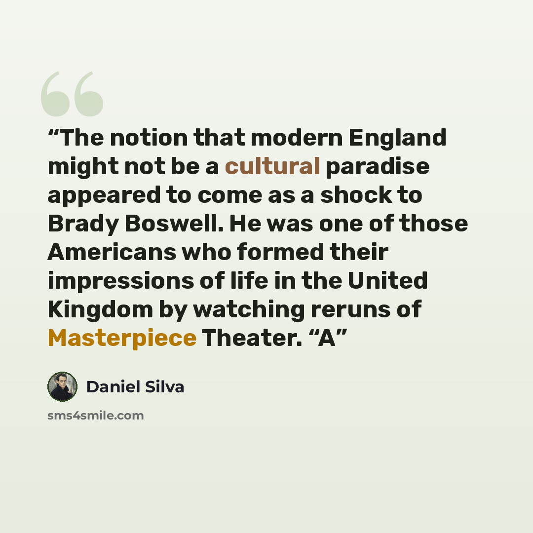 “The notion that modern England might not be a cultural paradise appeared to come as a shock to Brady Boswell. He was one of those Americans who formed their impressions of life in the United Kingdom by watching reruns of Masterpiece Theater. “A” quote by Daniel Silva