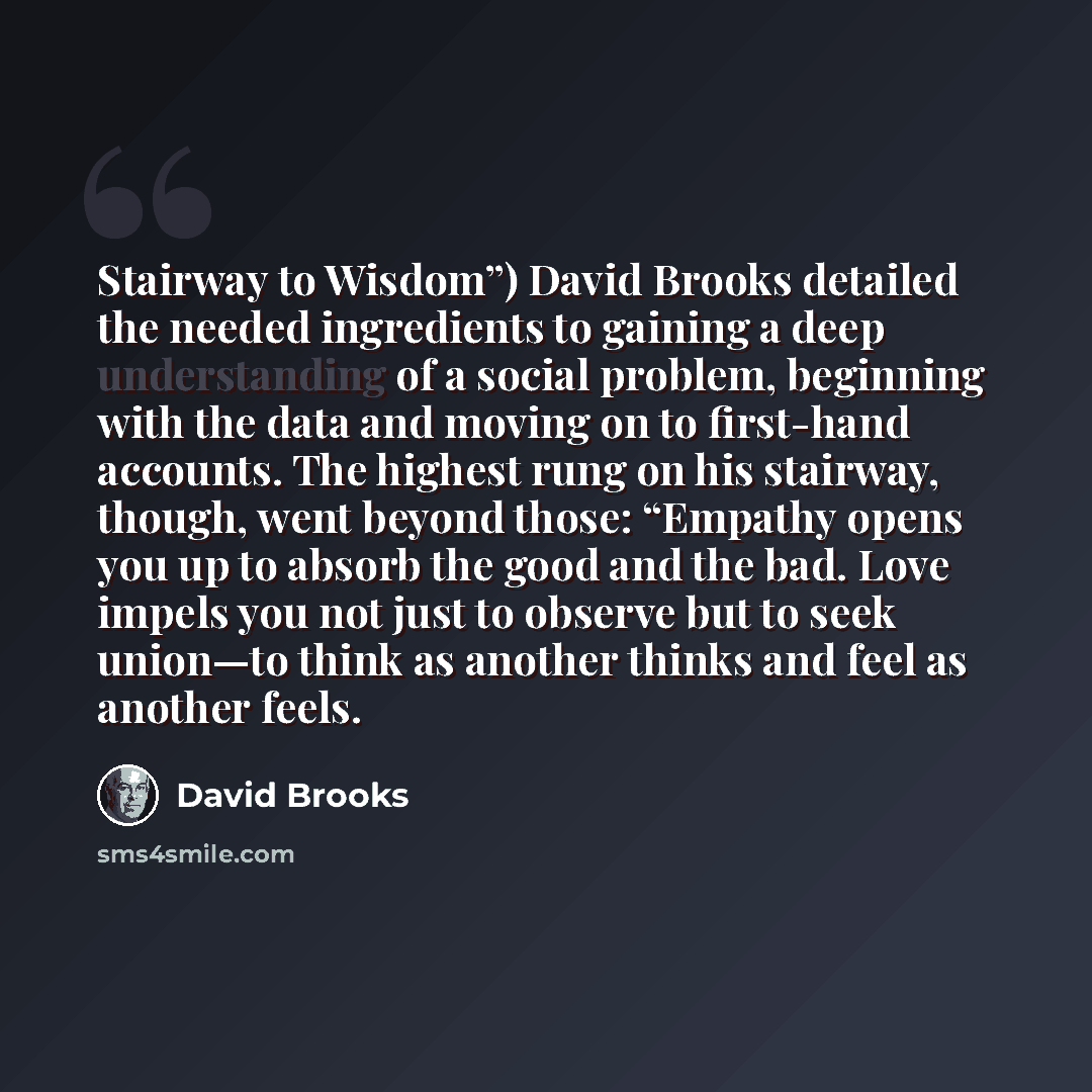 “Stairway to Wisdom”) David Brooks detailed the needed ingredients to gaining a deep understanding of a social problem, beginning with the data and moving on to first-hand accounts. The highest rung on his stairway, though, went beyond those: “Empathy opens you up to absorb the good and the bad…” quote by David Brooks
