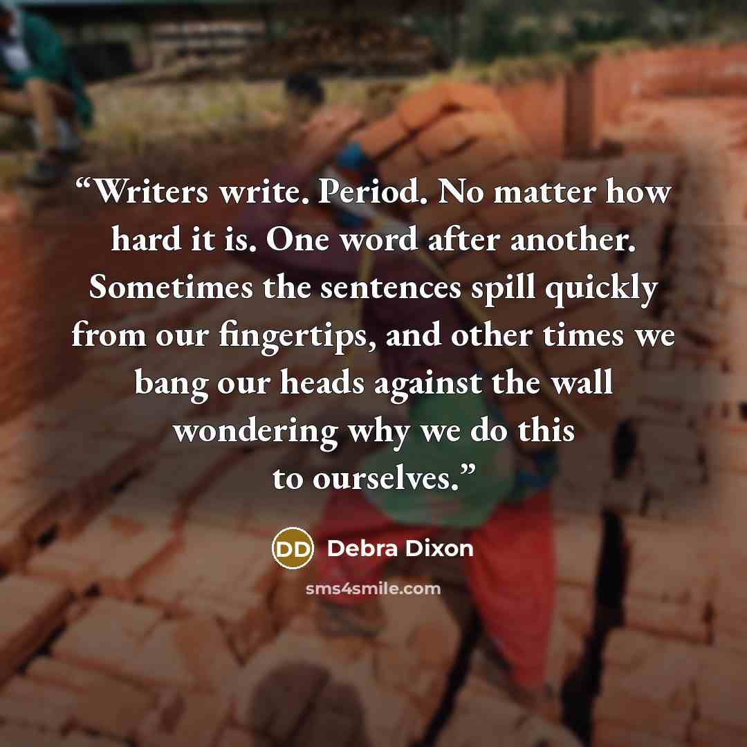 “Writers write. Period. No matter how hard it is. One word after another. Sometimes the sentences spill quickly from our fingertips, and other times we bang our heads against the wall wondering why we do this to ourselves.” quote by Debra Dixon