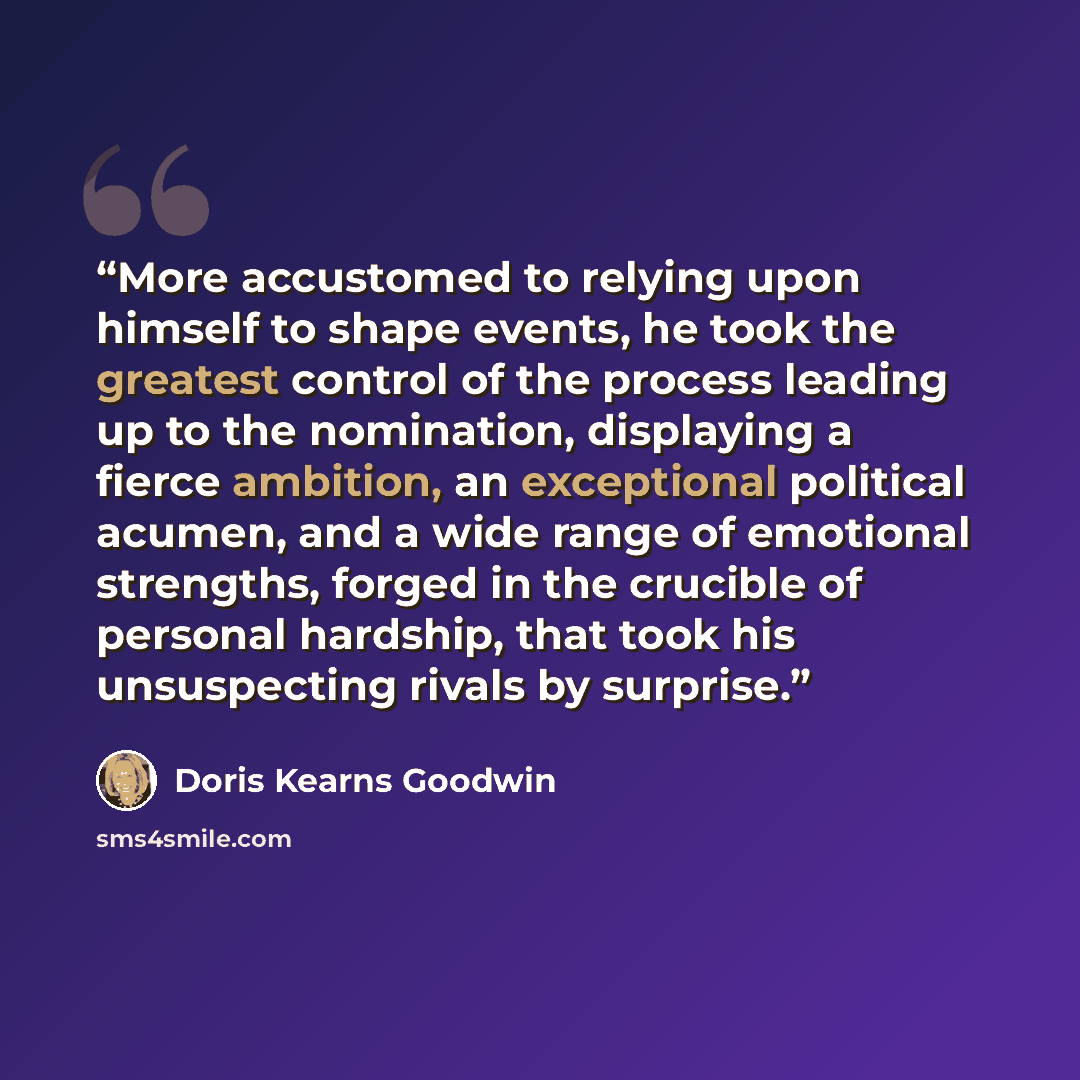 “More accustomed to relying upon himself to shape events, he took the greatest control of the process leading up to the nomination, displaying a fierce ambition, an exceptional political acumen, and a wide range of emotional strengths, forged in the crucible of personal hardship, that took his…” quote by Doris Kearns Goodwin