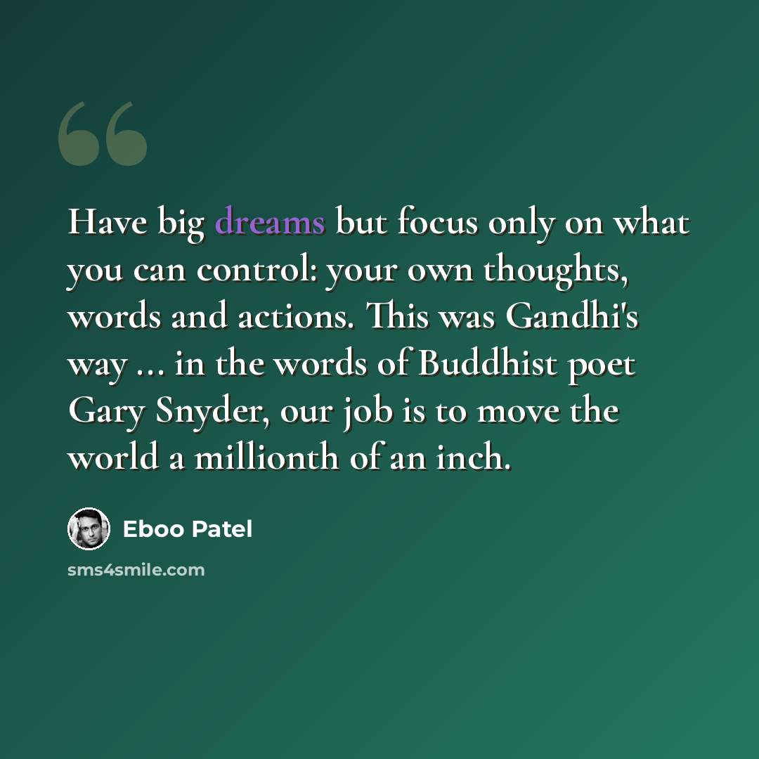 “Have big dreams but focus only on what you can control: your own thoughts, words and actions. This was Gandhi's way ... in the words of Buddhist poet Gary Snyder, our job is to move the world a millionth of an inch.” quote by Eboo Patel